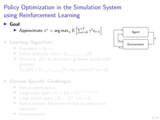 12/16
Policy Optimization in the Simulation System
using Reinforcement Learning
I Goal:
I Approximate π∗
= arg maxπ E
hPT
t=0 γt
rt+1
i
I Learning Algorithm:
I Represent π by πθ
I Define objective J(θ) = Eo∼ρπθ ,a∼πθ
[R]
I Maximize J(θ) by stochastic gradient ascent with
gradient
∇θJ(θ) = Eo∼ρπθ ,a∼πθ
[∇θ log πθ(a|o)Aπθ
(o, a)]
I Domain-Specific Challenges:
I Partial observability
I Large state space |S| = (w + 1)|N|·m·(m+1)
I Large action space |A| = |N| · (m + 1)
I Non-stationary Environment due to presence of
adversary
I Generalization
Agent
Environment
at
st+1
rt+1
 