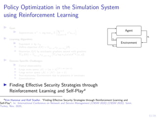 12/16
Policy Optimization in the Simulation System
using Reinforcement Learning
I Goal:
I Approximate π∗
= arg maxπ E
PT
t=0
γt
rt+1

I Learning Algorithm:
I Represent π by πθ
I Define objective J(θ) = Eo∼ρπθ ,a∼πθ
[R]
I Maximize J(θ) by stochastic gradient ascent with gradient
∇θJ(θ) = Eo∼ρπθ ,a∼πθ
[∇θ log πθ(a|o)Aπθ (o, a)]
I Domain-Specific Challenges:
I Partial observability
I Large state space |S| = (w + 1)|N |·m·(m+1)
I Large action space |A| = |N | · (m + 1)
I Non-stationary Environment due to presence of adversary
I Generalization
I Finding Effective Security Strategies through
Reinforcement Learning and Self-Playa
a
Kim Hammar and Rolf Stadler. “Finding Effective Security Strategies through Reinforcement Learning and
Self-Play”. In: International Conference on Network and Service Management (CNSM 2020) (CNSM 2020). Izmir,
Turkey, Nov. 2020.
Agent
Environment
at
st+1
rt+1
 