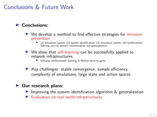 16/16
Conclusions  Future Work
I Conclusions:
I We develop a method to find effective strategies for intrusion
prevention
I (1) emulation system; (2) system identification; (3) simulation system; (4) reinforcement
learning and (5) domain randomization and generalization.
I We show that self-learning can be successfully applied to
network infrastructures.
I Self-play reinforcement learning in Markov security game
I Key challenges: stable convergence, sample efficiency,
complexity of emulations, large state and action spaces
I Our research plans:
I Improving the system identification algorithm  generalization
I Evaluation on real world infrastructures
 