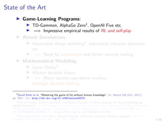 5/16
State of the Art
I Game-Learning Programs:
I TD-Gammon, AlphaGo Zero1
, OpenAI Five etc.
I =⇒ Impressive empirical results of RL and self-play
I Attack Simulations:
I Automated threat modeling2
, automated intrusion detection
etc.
I =⇒ Need for automation and better security tooling
I Mathematical Modeling:
I Game theory3
I Markov decision theory
I =⇒ Many security operations involves
strategic decision making
1
David Silver et al. “Mastering the game of Go without human knowledge”. In: Nature 550 (Oct. 2017),
pp. 354–. url: http://dx.doi.org/10.1038/nature24270.
2
Pontus Johnson, Robert Lagerström, and Mathias Ekstedt. “A Meta Language for Threat Modeling and
Attack Simulations”. In: Proceedings of the 13th International Conference on Availability, Reliability and Security.
ARES 2018. Hamburg, Germany: Association for Computing Machinery, 2018. isbn: 9781450364485. doi:
10.1145/3230833.3232799. url: https://doi.org/10.1145/3230833.3232799.
3
Tansu Alpcan and Tamer Basar. Network Security: A Decision and Game-Theoretic Approach. 1st. USA:
Cambridge University Press, 2010. isbn: 0521119324.
 