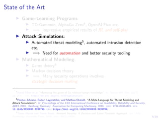 5/16
State of the Art
I Game-Learning Programs:
I TD-Gammon, AlphaGo Zero4
, OpenAI Five etc.
I =⇒ Impressive empirical results of RL and self-play
I Attack Simulations:
I Automated threat modeling5
, automated intrusion detection
etc.
I =⇒ Need for automation and better security tooling
I Mathematical Modeling:
I Game theory6
I Markov decision theory
I =⇒ Many security operations involves
strategic decision making
4
David Silver et al. “Mastering the game of Go without human knowledge”. In: Nature 550 (Oct. 2017),
pp. 354–. url: http://dx.doi.org/10.1038/nature24270.
5
Pontus Johnson, Robert Lagerström, and Mathias Ekstedt. “A Meta Language for Threat Modeling and
Attack Simulations”. In: Proceedings of the 13th International Conference on Availability, Reliability and Security.
ARES 2018. Hamburg, Germany: Association for Computing Machinery, 2018. isbn: 9781450364485. doi:
10.1145/3230833.3232799. url: https://doi.org/10.1145/3230833.3232799.
6
Tansu Alpcan and Tamer Basar. Network Security: A Decision and Game-Theoretic Approach. 1st. USA:
Cambridge University Press, 2010. isbn: 0521119324.
 