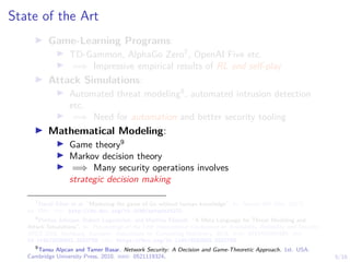 5/16
State of the Art
I Game-Learning Programs:
I TD-Gammon, AlphaGo Zero7
, OpenAI Five etc.
I =⇒ Impressive empirical results of RL and self-play
I Attack Simulations:
I Automated threat modeling8
, automated intrusion detection
etc.
I =⇒ Need for automation and better security tooling
I Mathematical Modeling:
I Game theory9
I Markov decision theory
I =⇒ Many security operations involves
strategic decision making
7
David Silver et al. “Mastering the game of Go without human knowledge”. In: Nature 550 (Oct. 2017),
pp. 354–. url: http://dx.doi.org/10.1038/nature24270.
8
Pontus Johnson, Robert Lagerström, and Mathias Ekstedt. “A Meta Language for Threat Modeling and
Attack Simulations”. In: Proceedings of the 13th International Conference on Availability, Reliability and Security.
ARES 2018. Hamburg, Germany: Association for Computing Machinery, 2018. isbn: 9781450364485. doi:
10.1145/3230833.3232799. url: https://doi.org/10.1145/3230833.3232799.
9
Tansu Alpcan and Tamer Basar. Network Security: A Decision and Game-Theoretic Approach. 1st. USA:
Cambridge University Press, 2010. isbn: 0521119324.
 