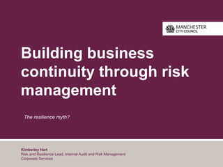 Building business
continuity through risk
management
The resilience myth?
Kimberley Hart
Risk and Resilience Lead, Internal Audit and Risk Management
Corporate Services
 
