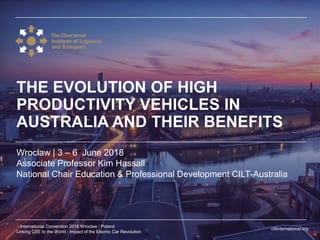 ciltinternational.org
1 International Convention 2018 Wroclaw | Poland
Linking CEE to the World | Impact of the Electric Car Revolution
Wroclaw | 3 – 6 June 2018
Associate Professor Kim Hassall
National Chair Education & Professional Development CILT-Australia
THE EVOLUTION OF HIGH
PRODUCTIVITY VEHICLES IN
AUSTRALIA AND THEIR BENEFITS
 