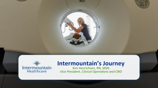 Intermountain’s	
  Journey	
  
Kim	
  Henrichsen,	
  RN,	
  MSN	
  
Vice	
  President,	
  Clinical	
  Opera2ons	
  and	
  CNO	
  
	
  	
  	
  
 