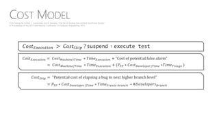 COST MODEL
𝐶𝑜𝑠𝑡 𝐸𝑥𝑒𝑐𝑢𝑡𝑖𝑜𝑛 > 𝐶𝑜𝑠𝑡 𝑆𝑘𝑖𝑝 ? suspend ∶ execute test
𝐶𝑜𝑠𝑡 𝐸𝑥𝑒𝑐𝑢𝑡𝑖𝑜𝑛 = 𝐶𝑜𝑠𝑡 𝑀𝑎𝑐ℎ𝑖𝑛𝑒/𝑇𝑖𝑚𝑒 ∗ 𝑇𝑖𝑚𝑒 𝐸𝑥𝑒𝑐𝑢𝑡𝑖𝑜𝑛 + "Cost of potential false alarm"
= 𝐶𝑜𝑠𝑡 𝑀𝑎𝑐ℎ𝑖𝑛𝑒/𝑇𝑖𝑚𝑒 ∗ 𝑇𝑖𝑚𝑒 𝐸𝑥𝑒𝑐𝑢𝑡𝑖𝑜𝑛 + (𝑃𝐹𝑃 ∗ 𝐶𝑜𝑠𝑡 𝐷𝑒𝑣𝑒𝑙𝑜𝑝𝑒𝑟/𝑇𝑖𝑚𝑒 ∗𝑇𝑖𝑚𝑒 𝑇𝑟𝑖𝑎𝑔𝑒 )
𝐶𝑜𝑠𝑡 𝑆𝑘𝑖𝑝 = "Potential cost of elapsing a bug to next higher branch level"
= 𝑃 𝑇𝑃 ∗ 𝐶𝑜𝑠𝑡 𝐷𝑒𝑣𝑒𝑙𝑜𝑝𝑒𝑟/𝑇𝑖𝑚𝑒 ∗ 𝑇𝑖𝑚𝑒 𝐹𝑟𝑒𝑒𝑧𝑒 𝑏𝑟𝑎𝑛𝑐ℎ ∗ #𝐷𝑒𝑣𝑒𝑙𝑜𝑝𝑒𝑟𝑠 𝐵𝑟𝑎𝑛𝑐ℎ
[1] K. Herzig, M. Greiler, J. Czerwonka, and B. Murphy, “The Art of Testing Less without Sacrificing Quality,”
in Proceedings of the 2015 International Conference on Software Engineering, 2015.
 