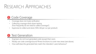 RESEARCH APPROACHES
Code Coverage
• Coverage does not imply verification
• Collecting coverage slows down testing
(how frequently do we need to collect coverage?)
• Expensive to collect and store (100’s GB per run per product)
Test Generation
• Engineers do not trust generated code (except their own).
• Mostly use code coverage bound fitness functions to cover new areas (see above).
• How well does the generated test match the intended / users behaviour?
 