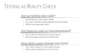 • No test failures on new code (unlikely)
• Is our test code base growing relatively to the code base?
• What’s the average age of tests?
Are we testing new code?
• No: we need to change tests or prevent misuse.
• Why are people using the feature differently?
Are features used as intended/tested?
• Tests need to adapt to current usage scenarios.
• What is the intended life-time of a test case?
How does usage change over time?
TESTING AS REALITY CHECK
 
