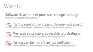 We need sustainable, applicable test strategies.
We simply cannot afford to run all tests on all changes anymore.
Testing can be more than just verification.
Combined with customer telemetry we can turn testing into a feedback loops.
Software development processes change radically.
We haven’t changed testing significantly.
Testing significantly impacts development speed.
Verification time defines lower bound on how fast we can deliver software.
WRAP UP
 