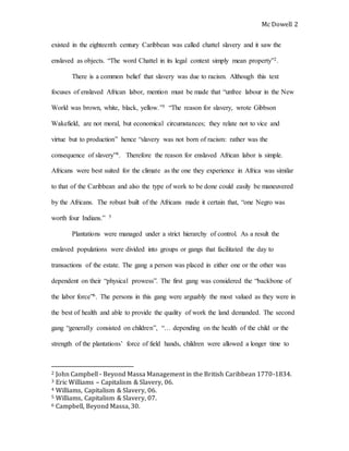 Mc Dowell 
2 
existed in the eighteenth century Caribbean was called chattel slavery and it saw the 
enslaved as objects. “The word Chattel in its legal context simply mean property”2. 
There is a common belief that slavery was due to racism. Although this text 
focuses of enslaved African labor, mention must be made that “unfree labour in the New 
World was brown, white, black, yellow.”3 “The reason for slavery, wrote Gibbson 
Wakefield, are not moral, but economical circumstances; they relate not to vice and 
virtue but to production” hence “slavery was not born of racism: rather was the 
consequence of slavery”4. Therefore the reason for enslaved African labor is simple. 
Africans were best suited for the climate as the one they experience in Africa was similar 
to that of the Caribbean and also the type of work to be done could easily be maneuvered 
by the Africans. The robust built of the Africans made it certain that, “one Negro was 
worth four Indians.” 5 
Plantations were managed under a strict hierarchy of control. As a result the 
enslaved populations were divided into groups or gangs that facilitated the day to 
transactions of the estate. The gang a person was placed in either one or the other was 
dependent on their “physical prowess”. The first gang was considered the “backbone of 
the labor force”6. The persons in this gang were arguably the most valued as they were in 
the best of health and able to provide the quality of work the land demanded. The second 
gang “generally consisted on children”, “… depending on the health of the child or the 
strength of the plantations’ force of field hands, children were allowed a longer time to 
2 John Campbell - Beyond Massa Management in the British Caribbean 1770-1834. 
3 Eric Williams – Capitalism & Slavery, 06. 
4 Williams, Capitalism & Slavery, 06. 
5 Williams, Capitalism & Slavery, 07. 
6 Campbell, Beyond Massa, 30. 
 
