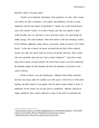 Mc Dowell 
3 
physically mature in the grass gang.”7 
“Gender was an important determinant in the experience of a slave, Slave women 
were subject not only to exhaustive work routines and punishment, but also to sexual 
exploitation and the extra burden of reproduction.”8 Beauty was a curse bestowed upon 
some of the enslaved women. As a result of beauty, men who were superior to them 
would forcefully have sex with them. It was a trend that women were raped during the 
middle passage. This trend continued, where their masters would take advantage of them. 
In the Caribbean eighteenth century slavery as previously stated was known to be “chattel 
slavery”. In this type of slavery the master advocated that the body of these enslaved 
women were under his control, hence he can do as he pleased with them. These women 
who were repeatedly raped and were “seen as object of pleasure.”9 Apart from women 
being used as objects of sexual pleasure, the rape of these women was used to undermine 
the husbands making the bold statement that they (the husbands) are powerless in the 
system of slavery. 
Women in slavery were also housekeepers. Although better clothed and better 
fed, they were always under the watchful eyes of the master. Under the eyes of the master 
anything that didn’t appeal or went against what the master wanted resulted in forms of 
punishment for the women. Sex was also used as a punishment. Although subjected to 
regular punishment these women could have revenge on the master by poisoning him. 
7 Justin Roberts, Slavery and the Enlightenment in the British Atlantic, 1750-1807. 
8 Karen Louise Rule, Thomas Thistlewood and women slaves. 
9 Adair Alexander, Women in slavery the final project. 
 