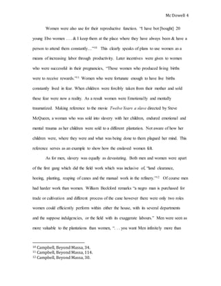 Mc Dowell 
4 
Women were also use for their reproductive function. “I have bot [bought] 20 
young Ebo women . . . & I keep them at the place where they have always been & have a 
person to attend them constantly…”10 This clearly speaks of plans to use women as a 
means of increasing labor through productivity. Later incentives were given to women 
who were successful in their pregnancies, “Those women who produced living births 
were to receive rewards.”11 Women who were fortunate enough to have live births 
constantly lived in fear. When children were forcibly taken from their mother and sold 
these fear were now a reality. As a result women were Emotionally and mentally 
traumatized. Making reference to the movie Twelve Years a slave directed by Steve 
McQueen, a woman who was sold into slavery with her children, endured emotional and 
mental trauma as her children were sold to a different plantation. Not aware of how her 
children were, where they were and what was being done to them plagued her mind. This 
reference serves as an example to show how the enslaved women felt. 
As for men, slavery was equally as devastating. Both men and women were apart 
of the first gang which did the field work which was inclusive of, “land clearance, 
hoeing, planting, reaping of canes and the manual work in the refinery.”12 Of course men 
had harder work than women. William Beckford remarks “a negro man is purchased for 
trade or cultivation and different process of the cane however there were only two roles 
women could efficiently perform within either the house, with its several departments 
and the suppose indulgencies, or the field with its exaggerate labours.” Men were seen as 
more valuable to the plantations than women, “. . . you want Men infinitely more than 
10 Campbell, Beyond Massa, 34. 
11 Campbell, Beyond Massa, 114. 
12 Campbell, Beyond Massa, 30. 
 