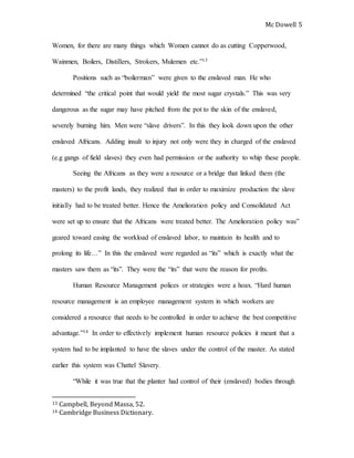Mc Dowell 
5 
Women, for there are many things which Women cannot do as cutting Copperwood, 
Wainmen, Boilers, Distillers, Strokers, Mulemen etc.”13 
Positions such as “boilerman” were given to the enslaved man. He who 
determined “the critical point that would yield the most sugar crystals.” This was very 
dangerous as the sugar may have pitched from the pot to the skin of the enslaved, 
severely burning him. Men were “slave drivers”. In this they look down upon the other 
enslaved Africans. Adding insult to injury not only were they in charged of the enslaved 
(e.g gangs of field slaves) they even had permission or the authority to whip these people. 
Seeing the Africans as they were a resource or a bridge that linked them (the 
masters) to the profit lands, they realized that in order to maximize production the slave 
initially had to be treated better. Hence the Amelioration policy and Consolidated Act 
were set up to ensure that the Africans were treated better. The Amelioration policy was” 
geared toward easing the workload of enslaved labor, to maintain its health and to 
prolong its life…” In this the enslaved were regarded as “its” which is exactly what the 
masters saw them as “its”. They were the “its” that were the reason for profits. 
Human Resource Management polices or strategies were a hoax. “Hard human 
resource management is an employee management system in which workers are 
considered a resource that needs to be controlled in order to achieve the best competitive 
advantage.”14 In order to effectively implement human resource policies it meant that a 
system had to be implanted to have the slaves under the control of the master. As stated 
earlier this system was Chattel Slavery. 
“While it was true that the planter had control of their (enslaved) bodies through 
13 Campbell, Beyond Massa, 52. 
14 Cambridge Business Dictionary. 
 
