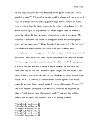 Mc Dowell 
6 
the slave mode production they were determined that the planter would not be able to 
control their minds.”15 With a mind set on what would be tolerated and what would not it 
would not be longer before the enslave population began to revolt or resist the system 
forced upon them. Soon the planters were aware that profits lay in the labour force. The 
Human resource aspect on the plantations was a hoax designed under the pretense of 
making the enslaved life better in an effort of maximizing profits for the master. “The 
association of punishment and reward was an important human resource management 
strategy of white management.”16 Hence the enslaved were given perks, “flogging wasn’t 
to be administered out of vexation” and “whites were given additional perks.”17 
A human resource strategy used by the white managers was the implementation of 
elite enslaves. These slaves were trusted “by the management if only because it occupied 
the lower managerial positions originally intended for white people.”18 It may arguably 
be said that these elite slaves were traitors. It seemed as though the word slave didn’t 
define them, only the word elite. These slave loyalty changed from their people to their 
masters and hence women and men alike carrying information of planned uprising to the 
masters. “In 1675 in Barbados, a house elite named Fortuna, reported to her master 
rumors she had heard about a planned uprising by a group of Coromantee Negros . . .”19 
Elite slaves were also apart of field work. Obviously some were hurt to perform the 
duties of “brutal floggings upon other enslaved people”20 some may have not have 
hesitated as if the refused they themselves were at risk of being whipped. 
15 Campbell, Beyond Massa, 20 
16 Campbell, Beyond Massa, 77 
17 Campbell, Beyond Massa, 54 
18 Campbell, Beyond Massa, 75 
19 Campbell, Beyond Massa, 76 
20 Campbell, Beyond Massa, 77 
 