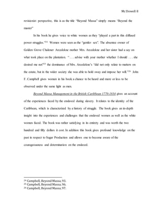 Mc Dowell 
8 
revisionist perspective, this is as the title “Beyond Massa” simply means ‘Beyond the 
master” 
In his book he gives voice to white women as they “played a part in this diffused 
power struggles.”24 Women were seen as the “gentler sex”. The absentee owner of 
Golden Grove Chaloner Arcedekne mother Mrs. Arcedekne and her sister had a say on 
what took place on the plantation. “ . . . advise with your mother whether I should . . . she 
desired me not”25 the dominance of Mrs. Arcedekne’s “did not only relate to matters on 
the estate, but in the wider society she was able to hold sway and impose her will.”26 John 
F. Campbell gives women in his book a chance to be heard and more or less to be 
observed under the same light as men. 
Beyond Massa Management in the British Caribbean 1770-1834 gives an account 
of the experiences faced by the enslaved during slavery. It relates to the identity of the 
Caribbean, which is characterized by a history of struggle. The book gives an in-depth 
insight into the experiences and challenges that the enslaved women as well as the white 
women faced. The book was rather satisfying in its entirety and was worth the two 
hundred and fifty dollars it cost. In addition this book gives profound knowledge on the 
past in respect to Sugar Production and allows one to become aware of the 
courageousness and determination on the enslaved. 
24 Campbell, Beyond Massa, 93. 
25 Campbell, Beyond Massa, 96. 
26 Campbell, Beyond Massa, 97. 
 