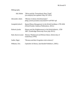 Mc Dowell 
9 
Bibliography 
Adi, Hakim. “Africa and the Transatlantic Slave Trade”. 
(an analysis) last updated May 10th 2012. 
Alexander, Adair. “Women in slavery the final project”. 
(http://www.youtube.com/watch?v=ai97Yk7-xjE 
Campbell, John F. Beyond Massa Management in the British Caribbean 1770-1834. 
(United Studies: Calaloux Publications, 2012.) 
Roberts, Justin. Slavery and the Enlightenment in the British Atlantic , 1750- 
1807. (Cambridge University Press, July 2013.) 
Rule, Karen Louise Thomas Thistlewood and Women Slaves. (University of 
Canterbury 1994) 
Sadler, Nigel. “Women and their forgotten role in slavery”. 
Williams, Eric. Capitalism & Slavery. (Ian Randle Publishers, 2005.) 
