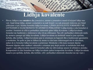 Lidhja kovalente
• Përvec lidhjeve mes metaleve dhe jometaleve, atomet e jometaleve mund të krijojnë lidhje mes
veti. Gjatë kësaj lidhje, atomet e jometaleve as nuk lirojnë e as nuk pranojnë elektrone por bëjnë
çiftëzimin e tyre. Kështu formohet lidhja kovalente. LIDHJA KOVALENTE FORMOHET ME
ÇIFTËZIMIN E ELEKTRONEVE TË ATOMEVE PËRKATËSE! Lidhja kimike e cila formohet si
rezultat i formimit të ciftit te perbashket elektronik quhet lidhje Kovalente. Lidhja kovalente
formohet me bashkimin e elektroneve teke (të pa ciftëzuara). Nje cift i perbashket elektronik midis
dy atomeve paraqet një lidhje kovalente. Lidhjet kovalente ne molekulë mund te jene njefishe,
dyfishe, dhe trefishe. Lidhjet kovalente jane te orientuara ne hapesirë dhe e kushtezojnë gjeometrin
e molekules. Ne qofte se jane te lidhura dy atome te cilat kane elektronegativitet te ndryshem,
ateher do te formohet lidhja kovalente e polarizuar. Molekulat e tilla kane moment dipolar.
Momenti dipolar eshte madhesi vektoriale e orientuar prej skajit pozitiv te molekules kah skaji
negativ i saj.Lidhja kovalete mund të formohet edhe me mbivendosje ansore të orbitaleve atomike.
Komponimet të cilat formohen me lidhje kovalente quhen komponime kovalente. Lidhjet kovalente
mund te jen njefishe, dyfishe, dhe trefishe. cifti i perbashket elektronik shenohet me nje vije(-)
 
