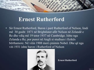 Ernest Rutherford
• Sir Ernest Rutherford, Baron i parë Rutherford of Nelson, lindi
më 30 gusht 1871 në Brightëater afër Nelson në Zelandë e
Re dhe vdiq më 19 tetor 1937 në Cambridge. Ishte nga
Zelanda e Re, por punoi në Angli si studiues i fizikës
bërthamore. Në vitin 1908 mori çmimin Nobel. Dhe që nga
viti 1931 ishte baron i Rutherford of Nelson
Ernest Rutherford
 