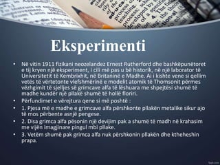 Eksperimenti
• Në vitin 1911 fizikani neozelandez Ernest Rutherford dhe bashkëpunëtoret
e tij kryen një eksperiment, i cili më pas u bë historik, në një laborator të
Universitetit të Kembrixhit, në Britaninë e Madhe. Ai i kishte vene si qellim
vetës të vërtetonte vlefshmërinë e modelit atomik të Thomsonit përmes
vëzhgimit të sjelljes së grimcave alfa të lëshuara me shpejtësi shumë të
madhe kundër një pllakë shumë të hollë floriri.
• Përfundimet e vërejtura qene si më poshtë :
• 1. Pjesa më e madhe e grimcave alfa përshkonte pllakën metalike sikur ajo
të mos përbente asnjë pengese.
• 2. Disa grimca alfa pësonin një devijim pak a shumë të madh në krahasim
me vijën imagjinare pingul mbi pllake.
• 3. Vetëm shumë pak grimca alfa nuk përshkonin pllakën dhe ktheheshin
prapa.
 
