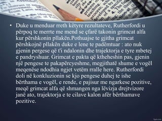 • Duke u menduar rreth këtyre rezultateve, Rutherfordi u
përpoq te merrte me mend se çfarë takonin grimcat alfa
kur përshkonin pllakën.Pothuajse te gjitha grimcat
përshkojnë pllakën duke e lene te padëmtuar : ato nuk
gjenin pergese që t'i ndalonin dhe trajektorja e tyre mbetej
e pandryshuar. Grimcat e pakta që ktheheshin pas, gjenin
një pengese te pakapërcyeshme, megjithatë shume e vogël
meqenëse ndodhia ngjet vetëm rralle here. Rutherfordi
doli në konkluzionin se kjo pengese duhej te ishe
bërthama e vogël, e rende, e pajisur me ngarkese pozitive,
meqë grimcat alfa që shmangen nga lëvizja drejtvizore
janë ato, trajektorja e te cilave kalon afër bërthamave
pozitive.
 