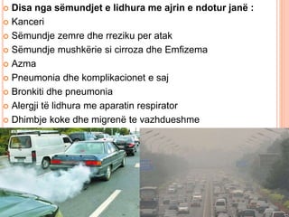  Disa nga sëmundjet e lidhura me ajrin e ndotur janë :
 Kanceri
 Sëmundje zemre dhe rreziku per atak
 Sëmundje mushkërie si cirroza dhe Emfizema
 Azma
 Pneumonia dhe komplikacionet e saj
 Bronkiti dhe pneumonia
 Alergji të lidhura me aparatin respirator
 Dhimbje koke dhe migrenë te vazhdueshme
 