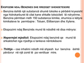EKSPOZIMI NDAJ BENZINES DHE RREZIQET SHENDETESORE
 Benzina është një substancë shumë toksike e përbërë kryesisht
nga hidrokarburet të cilat kane shkalle toksiciteti të ndryshme.
Benzina përmban rreth 150 substanca kimike, shumica e këtyre
kimikateve te permbajne : Toluen, Etilbenzen dhe Xylene.
 Ekspozimi ndaj Benzinës mund të ndodhë në disa mënyra:
 Nepermjet mjedisit. Ekspozimi ndaj benzinë qe mund të
shkaktohet nga rrjedhja e tankeve nëntokësore
 Thithja – ose inhalimi ndodh më shpesh kur benzina është
përdorur në një zonë të pa ventiluar mire.
 
