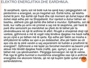 ELEKTRO ENERGJITIKA DHE EARDHMJA.
Si asnjëherë, njeriu sot në botë nuk ka qenë kaq i përgjegjshëm në
përdorimin e energjisë, sa po tregohet sot. Është koha, që kështu
duhet të jemi. Kjo është një frazë dhe një moment që duhet kapur dhe
duhet vlejë edhe për ne Shqipëtarët. Kur njerëzit e duhur bëhen së
bashku, atëherë çdo gjë është dhe bëhet e mundur. Gjithashtu, sot në
botë, kur nafta po arrin në çmimet e saj më të skajshme, për herë të
parë dhe seriozisht po mendohet se çfarë do të bëhet për ta
zëvëndësuara në një të ardhme të afërt. Rrugët e shoqërisë drejt një
varësie, gjithmonë e më të vogël ndaj lëndëve djegëse me bazë nafte,
sa po vijnë e po bëhen më të qarta. Kjo edhe për faktin se mosha e
shfrytëzimit të naftës sa vjen e po dobësohet, dhe për faktin se cili
apo cila do ta zërë vendin e saj,veçanërisht në fushën e prodhimit të
energjisë?. Gjithmonë e më tepër po forcohet mendimi se,besimi ynë
aktual mbi lëndët djegëse fosile (naftë, gaz, qymyr), sa vjen e po
bëhet më i pa qëndrueshëm. Përgjigjja konvergon në një të vetme.
Pak nga të gjitha burimet e mundshme energjitike ose një e ardhme
energjitike me ekonomi hibride, që në një kuptim tjetër quhet shtëpi
eshëndetshme.
 