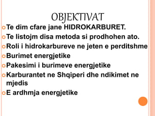 OBJEKTIVAT
Te dim cfare jane HIDROKARBURET.
Te listojm disa metoda si prodhohen ato.
Roli i hidrokarbureve ne jeten e perditshme
Burimet energjetike
Pakesimi i burimeve energjetike
Karburantet ne Shqiperi dhe ndikimet ne
mjedis
E ardhmja energjetike
 
