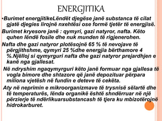ENERGJITIKA
▪Burimet energjitikeLëndët djegëse janë substanca të cilat
gjatë djegies lirojnë nxehtësi ose formë tjetër të energjisë.
Burimet kryesore janë : qymyri, gazi natyror, nafta. Këto
quhen lëndë fosile dhe nuk munden të rigjenerohen.
Nafta dhe gazi natyror plotësojnë 65 % të nevojave të
përgjithshme, qymyri 25 %dhe energjia bërthamore 4
%.Njëlloj si qymyrguri nafta dhe gazi natyror prejardhjen e
kanë nga gjallesat.
Në ndryshim ngaqymyrguri këto janë formuar nga gjallesa të
vogla bimore dhe shtazore që janë depozituar përpara
miliona vjetësh në fundin e deteve të cekëta.
Aty në neprimin e mikroorganizmave të trysnisë sëlartë dhe
të temperaturës, lënda organikë është shndërruar në një
përzierje të ndërlikuarsubstancash të tjera ku mbizotërojnë
hidrokarburet.
 