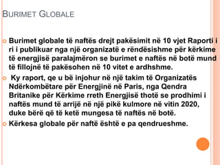 BURIMET GLOBALE
 Burimet globale të naftës drejt pakësimit në 10 vjet Raporti i
ri i publikuar nga një organizatë e rëndësishme për kërkime
të energjisë paralajmëron se burimet e naftës në botë mund
të fillojnë të pakësohen në 10 vitet e ardhshme.
 Ky raport, qe u bë injohur në një takim të Organizatës
Ndërkombëtare për Energjinë në Paris, nga Qendra
Britanike për Kërkime rreth Energjisë thotë se prodhimi i
naftës mund të arrijë në një pikë kulmore në vitin 2020,
duke bërë që të ketë mungesa të naftës në botë.
 Kërkesa globale për naftë është e pa qendrueshme.
 