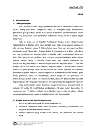 1
Pendidikan & Latihan Profesi Guru Rayon 24
Universitas Negeri Makassar
Satu Untuk UNM
KIMIA
A. PENDAHULUAN
1. Deskripsi Singkat
Modul ini disusun dalam rangka pelaksanaan Pendidikan dan Pelatihan Profesi Guru
(PLPG) bidang studi Kimia. Penggunaan modul ini diharapkan dapat meningkatakan
pemahaman guru-guru Kimia peserta PLPG tentang materi kimia Sekolah Menengah Umum.
Waktu yang dialokasikan untuk pendalaman materi kimia melalui modul ini adalah 20 jam
tatap muka.
Modul ini terdiri dari 12 Kegiatan Pembelajaran dengan rincian sebagai berikut:
Kegiatan belajar 1: Struktur atom, sistem periodik unsur, ikatan kimia, struktur molekul, dan
sifat senyawa; Kegiatan belajar 2: Hukum-hukum dasar kimia dan penerapannya dalam
perhitungan kimia (Stokiometri); Kegiatan belajar 3: Perubahan energi dalam reaksi kimia
dan cara pengukurannya; Kegiatan belajar 4: Kinetika reaksi, kesetimbangan kimia, dan
faktor-faktor yang mempengaruhinya, serta penerapannya dalam kehidupan sehari-hari dan
industri; Kegiatan belajar 5: Sifat-sifat larutan asam, basa, metode pengukuran, dan
terapannya; Kegiatan belajar 6: Kesetimbangan kelarutan; Kegiatan belajar 7: Sifat-sifat
koligatif larutan non elektrolit dan elektrolit; Kegiatan belajar 8: Konsep reaksi oksidasi-
reduksi dan penerapannya dalam sel elektrokimia serta dalam teknologi dan kehidupan
sehari-hari; Kegiatan belajar 9: Senyawa organik dan makromolekul dalam struktur, gugus
fungsi, penamaan, reaksi, dan sifat-sifatnya; Kegiatan belajar 10: Cara pemisahan dan
analisis kimia; Kegiatan belajar 11: Struktur inti atom, reaksi inti, dan peluruhan radioaktif;
Kegiatan belajar 12: Pengelolaan laboratorium kimia dan pelaksanaan kegiatan laboratorium.
Setiap judul kegiatan belajar terdiri dari komponen-komponen sebagai berikut: (1)
indikator, (2) waktu, (3) model/strategi pembelajaran, (4) uraian materi dan contoh, (5)
rangkuman, dan (6) latihan. Indikator yang dituliskan dalam modul ini adalah indikator
dimana pembahasan materinya perlu penkajian secara kritis dan mendalam.
2. Standar Kompetensi dan Sub Kompetensi
Standar Kompetensi lulusan PLPG adalah sebagai berkut:
1. Memahami karakteristik peserta didik dan mampu merancang, melaksanakan, dan
mengevaluasi pembelajaran dan mendidik
2. Memiliki kepribadian yang mantap, stabil, dewasa, arif, berwibawa, dan berahlak
mulia
 