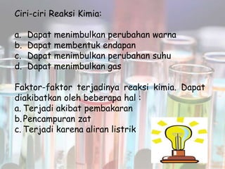Ciri-ciri Reaksi Kimia:
a. Dapat menimbulkan perubahan warna
b. Dapat membentuk endapan
c. Dapat menimbulkan perubahan suhu
d. Dapat menimbulkan gas
Faktor-faktor terjadinya reaksi kimia. Dapat
diakibatkan oleh beberapa hal :
a. Terjadi akibat pembakaran
b.Pencampuran zat
c. Terjadi karena aliran listrik
 