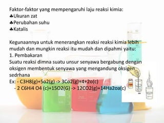 Faktor-faktor yang mempengaruhi laju reaksi kimia:
Ukuran zat
Perubahan suhu
Katalis
Kegunaannya untuk menerangkan reaksi reaksi kimia lebih
mudah dan mungkin reaksi itu mudah dan dipahmi yaitu:
1. Pembakaran
Suatu reaksi dimna suatu unsur senyawa bergabung dengan
oksigen membentuk senyawa yang mengandung oksigen
sedrhana
Ex: - C3H8(g)+5o2(g) -> 3Co2(g)+4+2o(c)
- 2 C6Hi4 O4 (c)+15O2(G) -> 12CO2(g)+14Ha2oa(c)
 