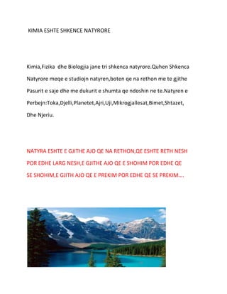 KIMIA ESHTE SHKENCE NATYRORE

Kimia,Fizika dhe Biologjia jane tri shkenca natyrore.Quhen Shkenca
Natyrore meqe e studiojn natyren,boten qe na rethon me te gjithe
Pasurit e saje dhe me dukurit e shumta qe ndoshin ne te.Natyren e
Perbejn:Toka,Djelli,Planetet,Ajri,Uji,Mikrogjallesat,Bimet,Shtazet,
Dhe Njeriu.

NATYRA ESHTE E GJITHE AJO QE NA RETHON,QE ESHTE RETH NESH
POR EDHE LARG NESH,E GJITHE AJO QE E SHOHIM POR EDHE QE
SE SHOHIM,E GJITH AJO QE E PREKIM POR EDHE QE SE PREKIM….

 