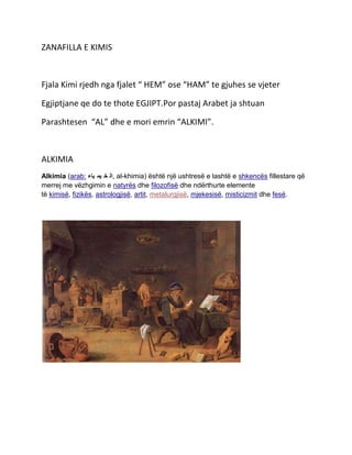 ZANAFILLA E KIMIS

Fjala Kimi rjedh nga fjalet “ HEM” ose “HAM” te gjuhes se vjeter
Egjiptjane qe do te thote EGJIPT.Por pastaj Arabet ja shtuan
Parashtesen “AL” dhe e mori emrin “ALKIMI”.

ALKIMIA
Alkimia (arab: ‫ ,ال خ يم ياء‬al-khimia) është një ushtresë e lashtë e shkencës fillestare që
merrej me vëzhgimin e natyrës dhe filozofisë dhe ndërthurte elemente
të kimisë, fizikës, astrologjisë, artit, metalurgjisë, mjekesisë, misticizmit dhe fesë.

 