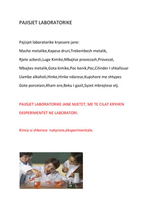 PAJISJET LABORATORIKE

Pajisjet laboratorike kryesore jane:
Mashe metalike,Kapese druri,Trekembesh metalik,
Rjete azbesti,Luge Kimike,Mbajtse provezash,Provezat,
Mbajtes metalik,Gota kimike,Poc konik,Poc,Cilinder I shkallzuar
Llambe alkoholi,Hinke,Hinke ndarese,Kupshore me shtypes
Gote porcelain,Xham ore,Beku I gazit,Syzet mbrojtese etj.

PAJISJET LABORATORIKE JANE MJETET, ME TE CILAT KRYHEN
EKSPERIMENTET NE LABORATORI.

Kimia si shkence natyrore,eksperimentale.

 