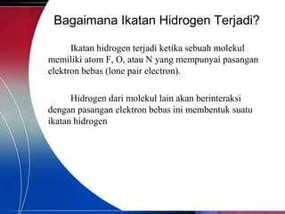 Bagaimana Ikatan Hidrogen Terjadi?
Ikatan hidrogen terjadi ketika sebuah molekul
memiliki atom F, O, atau N yang mempunyai pasangan
elektron bebas (lone pair electron).
Hidrogen dari molekul lain akan berinteraksi
dengan pasangan elektron bebas ini membentuk suatu
ikatan hidrogen

 
