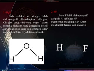 1) H₂O
Pada molekul air, oksigen lebih
elektronegatif dibandingkan hidrogen.
Oksigen yang cenderung negatif dapat
menarik hidrogen yang cenderung positif
dari molekul air yang lain sehingga antar
molekul-molekul terjadi tarik-menarik.

2) HF
Atom F lebih elektronegatif
daripada H, sehingga HF
membentuk molekul polar. Antar
molekul HF terjadi tarik-menarik.

H

F

 