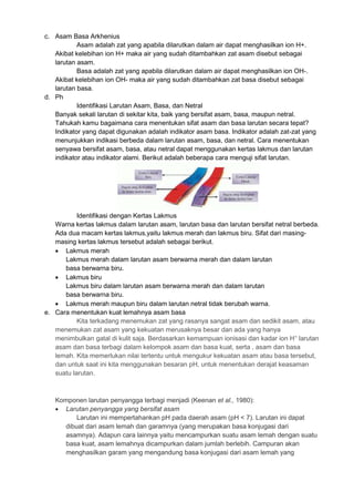 c. Asam Basa Arkhenius
Asam adalah zat yang apabila dilarutkan dalam air dapat menghasilkan ion H+.
Akibat kelebihan ion H+ maka air yang sudah ditambahkan zat asam disebut sebagai
larutan asam.
Basa adalah zat yang apabila dilarutkan dalam air dapat menghasilkan ion OH-.
Akibat kelebihan ion OH- maka air yang sudah ditambahkan zat basa disebut sebagai
larutan basa.
d. Ph
Identifikasi Larutan Asam, Basa, dan Netral
Banyak sekali larutan di sekitar kita, baik yang bersifat asam, basa, maupun netral.
Tahukah kamu bagaimana cara menentukan sifat asam dan basa larutan secara tepat?
Indikator yang dapat digunakan adalah indikator asam basa. Indikator adalah zat-zat yang
menunjukkan indikasi berbeda dalam larutan asam, basa, dan netral. Cara menentukan
senyawa bersifat asam, basa, atau netral dapat menggunakan kertas lakmus dan larutan
indikator atau indikator alami. Berikut adalah beberapa cara menguji sifat larutan.
Identifikasi dengan Kertas Lakmus
Warna kertas lakmus dalam larutan asam, larutan basa dan larutan bersifat netral berbeda.
Ada dua macam kertas lakmus,yaitu lakmus merah dan lakmus biru. Sifat dari masing-
masing kertas lakmus tersebut adalah sebagai berikut.
 Lakmus merah
Lakmus merah dalam larutan asam berwarna merah dan dalam larutan
basa berwarna biru.
 Lakmus biru
Lakmus biru dalam larutan asam berwarna merah dan dalam larutan
basa berwarna biru.
 Lakmus merah maupun biru dalam larutan netral tidak berubah warna.
e. Cara menentukan kuat lemahnya asam basa
Kita terkadang menemukan zat yang rasanya sangat asam dan sedikit asam, atau
menemukan zat asam yang kekuatan merusaknya besar dan ada yang hanya
menimbulkan gatal di kulit saja. Berdasarkan kemampuan ionisasi dan kadar ion H+
larutan
asam dan basa terbagi dalam kelompok asam dan basa kuat, serta , asam dan basa
lemah. Kita memerlukan nilai tertentu untuk mengukur kekuatan asam atau basa tersebut,
dan untuk saat ini kita menggunakan besaran pH, untuk menentukan derajat keasaman
suatu larutan.
Komponen larutan penyangga terbagi menjadi (Keenan et al., 1980):
 Larutan penyangga yang bersifat asam
Larutan ini mempertahankan pH pada daerah asam (pH < 7). Larutan ini dapat
dibuat dari asam lemah dan garamnya (yang merupakan basa konjugasi dari
asamnya). Adapun cara lainnya yaitu mencampurkan suatu asam lemah dengan suatu
basa kuat, asam lemahnya dicampurkan dalam jumlah berlebih. Campuran akan
menghasilkan garam yang mengandung basa konjugasi dari asam lemah yang
 