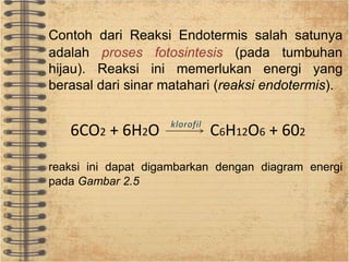 Contoh dari Reaksi Endotermis salah satunya 
adalah proses fotosintesis (pada tumbuhan 
hijau). Reaksi ini memerlukan energi yang 
berasal dari sinar matahari (reaksi endotermis). 
6CO2 + 6H2O C6H12O6 + 602 
reaksi ini dapat digambarkan dengan diagram energi 
pada Gambar 2.5 
 