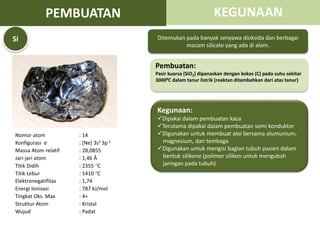 Nomor atom : 14
Konfigurasi e- : [Ne] 3s2 3p 2
Massa Atom relatif : 28,0855
Jari-jari atom : 1,46 Å
Titik Didih : 2355 C
Titik Lebur : 1410 C
Elektronegatifitas : 1,74
Energi Ionisasi : 787 kJ/mol
Tingkat Oks. Max : 4+
Struktur Atom : Kristal
Wujud : Padat
Ditemukan pada banyak senyawa dioksida dan berbagai
macam silicate yang ada di alam.
Pembuatan:
Pasir kuarsa (SiO2) dipanaskan dengan kokas (C) pada suhu sekitar
30000C dalam tanur listrik (reaktan ditambahkan dari atas tanur)
Kegunaan:
Dipakai dalam pembuatan kaca
Terutama dipakai dalam pembuatan semi konduktor
Digunakan untuk membuat aloi bersama alumunium,
magnesium, dan tembaga
Digunakan untuk mengisi bagian tubuh pasien dalam
bentuk silikone (polimer silikon untuk mengubah
jaringan pada tubuh)
Si
PEMBUATAN KEGUNAAN
 