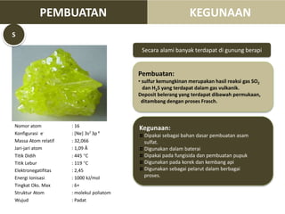 Nomor atom : 16
Konfigurasi e- : [Ne] 3s2 3p 4
Massa Atom relatif : 32,066
Jari-jari atom : 1,09 Å
Titik Didih : 445 C
Titik Lebur : 119 C
Elektronegatifitas : 2,45
Energi Ionisasi : 1000 kJ/mol
Tingkat Oks. Max : 6+
Struktur Atom : molekul poliatom
Wujud : Padat
Secara alami banyak terdapat di gunung berapi
Pembuatan:
• sulfur kemungkinan merupakan hasil reaksi gas SO2
dan H2S yang terdapat dalam gas vulkanik.
Deposit belerang yang terdapat dibawah permukaan,
ditambang dengan proses Frasch.
Kegunaan:
Dipakai sebagai bahan dasar pembuatan asam
sulfat.
Digunakan dalam baterai
Dipakai pada fungisida dan pembuatan pupuk
Digunakan pada korek dan kembang api
Digunakan sebagai pelarut dalam berbagai
proses.
S
PEMBUATAN KEGUNAAN
 