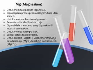 o Untuk membuat paduan logam/aloi.
o Dipakai pada proses produksi logam, kaca ,dan
semen.
o Untuk membuat konstruksi pesawat.
o Pemisah sulfur dari besi dan baja.
o Dipakai dalam lempeng yang digunakan di
industri percetakan.
o Untuk membuat lampu kilat.
o Sebagi katalis reaksi organic.
o Untuk antacid (Mg(OH)2), pencahar (MgSO4),
bata tahan api (MgO), tapal gigi dan kosmetik
(MgCO3).
Mg (Magnesium)
 