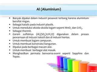  Banyak dipakai dalam industri pesawat terbang karena aluminium
bersifat ringan.
 Sebagai katalis pada industri plastik.
 Untuk mereduksi oksida-oksida logam seperti MnO2 dan CrO3.
 Sebagai thermit.
 Garam sulfatnya (Al2(SO4)17H2O) digunakan dalam proses
pewarnaan di industri tekstil dan di industri kertas.
 Untuk membuat logam campuran.
 Untuk membuat konstruksi bangunan.
 Dipakai pada berbagai macam aloi.
 Untuk membuat berbagai alat masak.
 Menghasilkan permata berwarna-warni seperti Sapphire dan
Topaz.
Al (Aluminium)
 