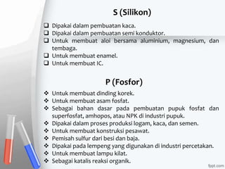  Dipakai dalam pembuatan kaca.
 Dipakai dalam pembuatan semi konduktor.
 Untuk membuat aloi bersama aluminium, magnesium, dan
tembaga.
 Untuk membuat enamel.
 Untuk membuat IC.
 Untuk membuat dinding korek.
 Untuk membuat asam fosfat.
 Sebagai bahan dasar pada pembuatan pupuk fosfat dan
superfosfat, amhopos, atau NPK di industri pupuk.
 Dipakai dalam proses produksi logam, kaca, dan semen.
 Untuk membuat konstruksi pesawat.
 Pemisah sulfur dari besi dan baja.
 Dipakai pada lempeng yang digunakan di industri percetakan.
 Untuk membuat lampu kilat.
 Sebagai katalis reaksi organik.
S (Silikon)
P (Fosfor)
 