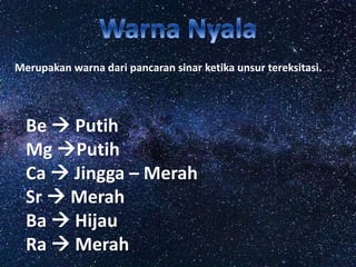Merupakan warna dari pancaran sinar ketika unsur tereksitasi.
Be  Putih
Mg Putih
Ca  Jingga – Merah
Sr  Merah
Ba  Hijau
Ra  Merah
 