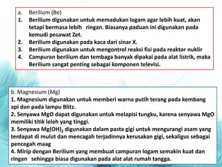 a. Berilium (Be)
1. Berilium digunakan untuk memadukan logam agar lebih kuat, akan
tetapi bermasa lebih ringan. Biasanya paduan ini digunakan pada
kemudi pesawat Zet.
2. Berilium digunakan pada kaca dari sinar X.
3. Berilium digunakan untuk mengontrol reaksi fisi pada reaktor nuklir
4. Campuran berilium dan tembaga banyak dipakai pada alat listrik, maka
Berilium sangat penting sebagai komponen televisi.
b. Magnesium (Mg)
1. Magnesium digunakan untuk memberi warna putih terang pada kembang
api dan pada lampu Blitz.
2. Senyawa MgO dapat digunakan untuk melapisi tungku, karena senyawa MgO
memiliki titik leleh yang tinggi.
3. Senyawa Mg(OH)2 digunakan dalam pasta gigi untuk mengurangi asam yang
terdapat di mulut dan mencagah terjadinnya kerusakan gigi, sekaligus sebagai
pencegah maag
4. Mirip dengan Berilium yang membuat campuran logam semakin kuat dan
ringan sehingga biasa digunakan pada alat alat rumah tangga.
 