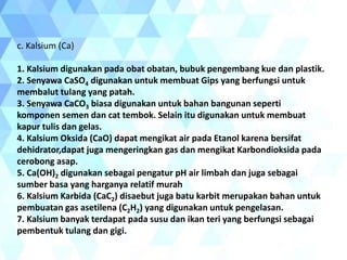 c. Kalsium (Ca)
1. Kalsium digunakan pada obat obatan, bubuk pengembang kue dan plastik.
2. Senyawa CaSO4 digunakan untuk membuat Gips yang berfungsi untuk
membalut tulang yang patah.
3. Senyawa CaCO3 biasa digunakan untuk bahan bangunan seperti
komponen semen dan cat tembok. Selain itu digunakan untuk membuat
kapur tulis dan gelas.
4. Kalsium Oksida (CaO) dapat mengikat air pada Etanol karena bersifat
dehidrator,dapat juga mengeringkan gas dan mengikat Karbondioksida pada
cerobong asap.
5. Ca(OH)2 digunakan sebagai pengatur pH air limbah dan juga sebagai
sumber basa yang harganya relatif murah
6. Kalsium Karbida (CaC2) disaebut juga batu karbit merupakan bahan untuk
pembuatan gas asetilena (C2H2) yang digunakan untuk pengelasan.
7. Kalsium banyak terdapat pada susu dan ikan teri yang berfungsi sebagai
pembentuk tulang dan gigi.
 