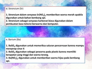 d. Stronsium (Sr)
1. Stronsium dalam senyawa Sr(NO3)2 memberikan warna merah apabila
digunakan untuk bahan kembang api.
2. Stronsium sebagai senyawa karbonat biasa digunakan dalam
pembuatan kaca televisi berwarna dan komputer.
e. Barium (Ba)
1. BaSO4 digunakan untuk memeriksa saluran pencernaan karena mampu
menyerap sinar X
2. BaSO4 digunakan sebagai pewarna pada plastic karena memiliki
kerapatan yang tinggi dan warna terang.
3. Ba(NO3)2 digunakan untuk memberikan warna hijau pada kembang
api.
 