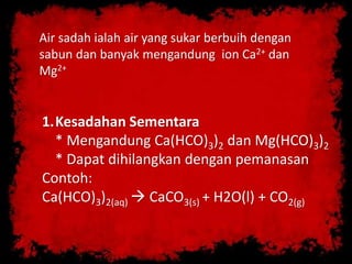 Air sadah ialah air yang sukar berbuih dengan
sabun dan banyak mengandung ion Ca2+ dan
Mg2+
1.Kesadahan Sementara
* Mengandung Ca(HCO)3)2 dan Mg(HCO)3)2
* Dapat dihilangkan dengan pemanasan
Contoh:
Ca(HCO)3)2(aq)  CaCO3(s) + H2O(l) + CO2(g)
 